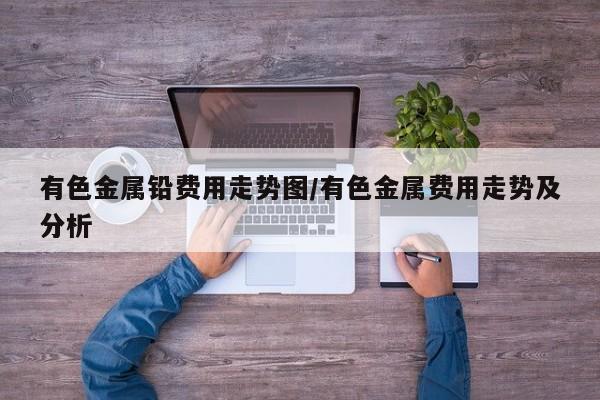 有色金属铅费用走势图/有色金属费用走势及分析