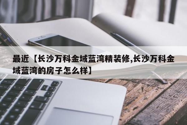 最近【长沙万科金域蓝湾精装修,长沙万科金域蓝湾的房子怎么样】