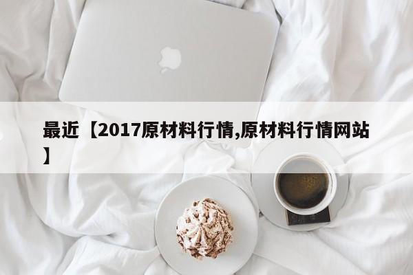 最近【2017原材料行情,原材料行情网站】