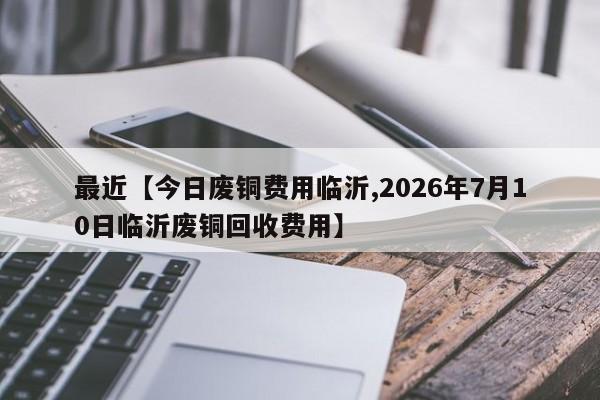 最近【今日废铜费用临沂,2026年7月10日临沂废铜回收费用】