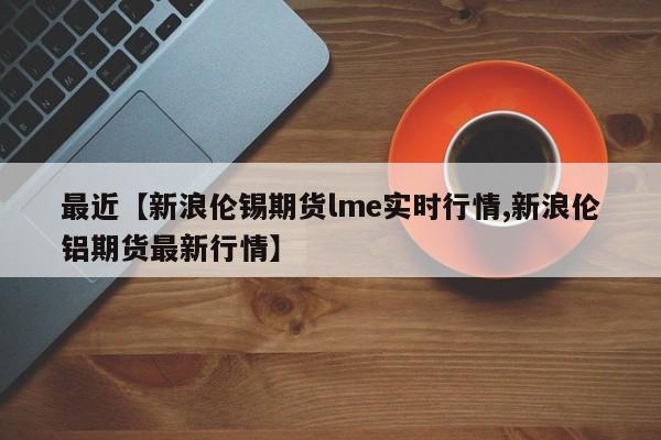 最近【新浪伦锡期货lme实时行情,新浪伦铝期货最新行情】