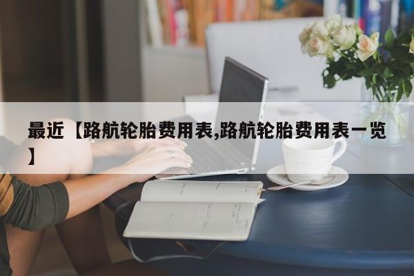 最近【路航轮胎费用表,路航轮胎费用表一览】