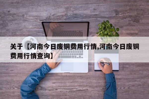 关于【河南今日废铜费用行情,河南今日废铜费用行情查询】
