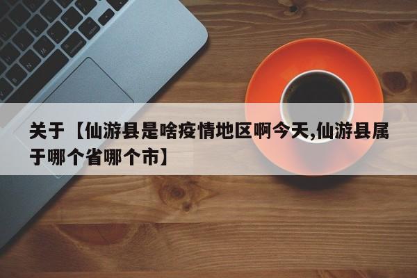 关于【仙游县是啥疫情地区啊今天,仙游县属于哪个省哪个市】