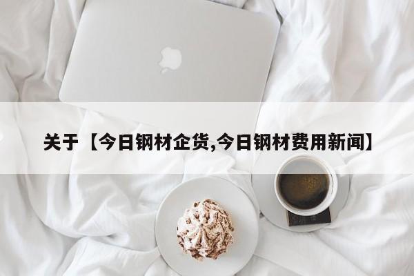 关于【今日钢材企货,今日钢材费用新闻】