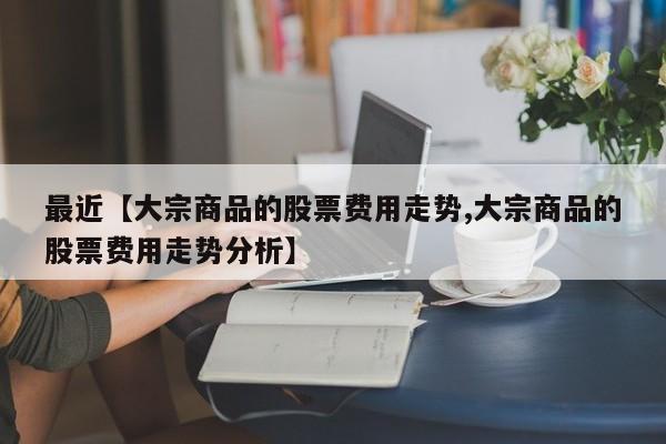 最近【大宗商品的股票费用走势,大宗商品的股票费用走势分析】