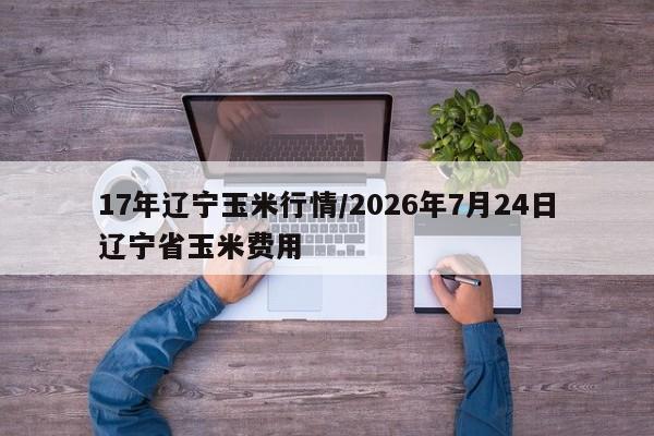 17年辽宁玉米行情/2026年7月24日辽宁省玉米费用
