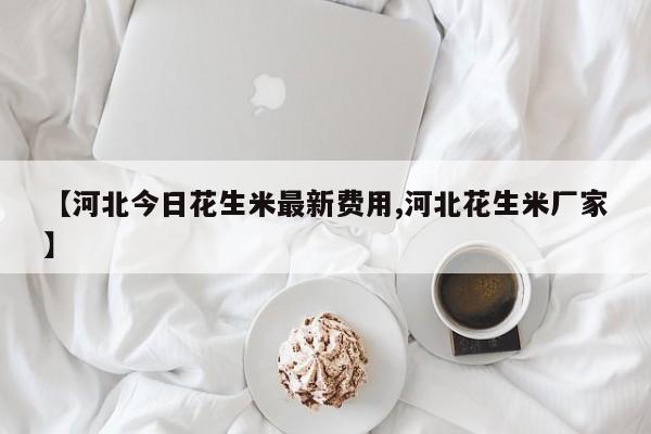 【河北今日花生米最新费用,河北花生米厂家】