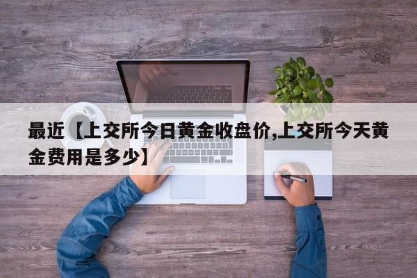 最近【上交所今日黄金收盘价,上交所今天黄金费用是多少】