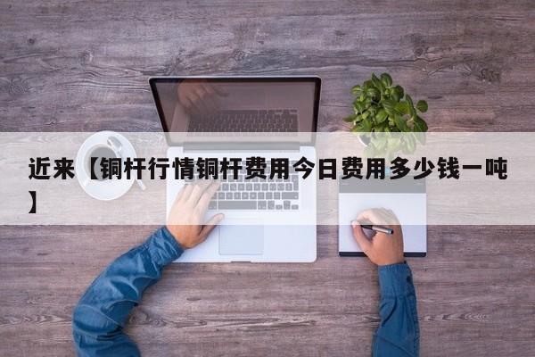 近来【铜杆行情铜杆费用今日费用多少钱一吨】