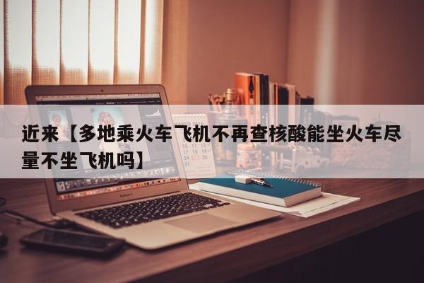 近来【多地乘火车飞机不再查核酸能坐火车尽量不坐飞机吗】