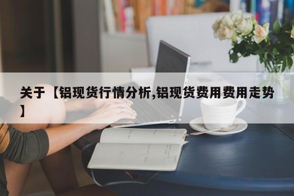关于【铝现货行情分析,铝现货费用费用走势】