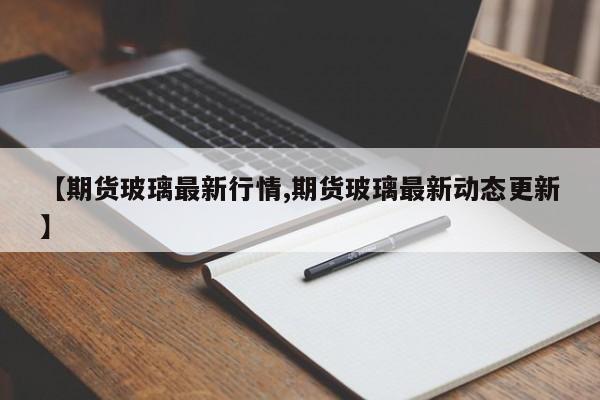 【期货玻璃最新行情,期货玻璃最新动态更新】