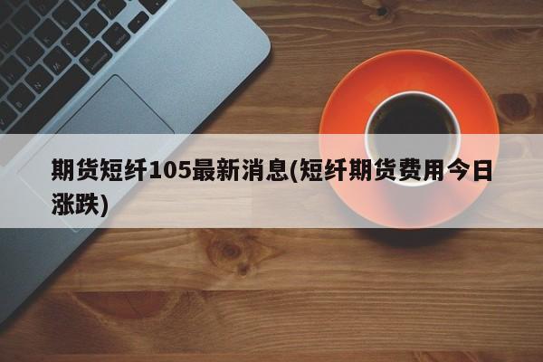 期货短纤105最新消息(短纤期货费用今日涨跌)