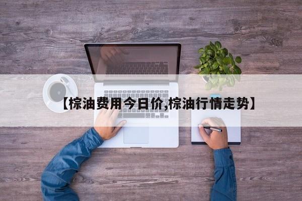 【棕油费用今日价,棕油行情走势】