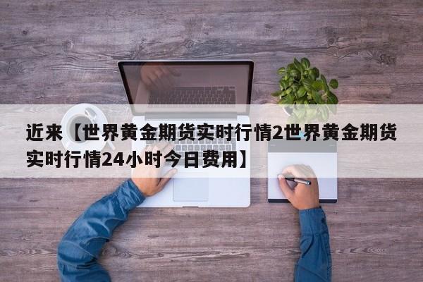 近来【世界黄金期货实时行情2世界黄金期货实时行情24小时今日费用】