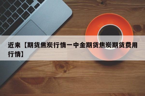 近来【期货焦炭行情一中金期货焦炭期货费用行情】