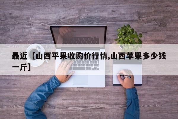 最近【山西平果收购价行情,山西苹果多少钱一斤】