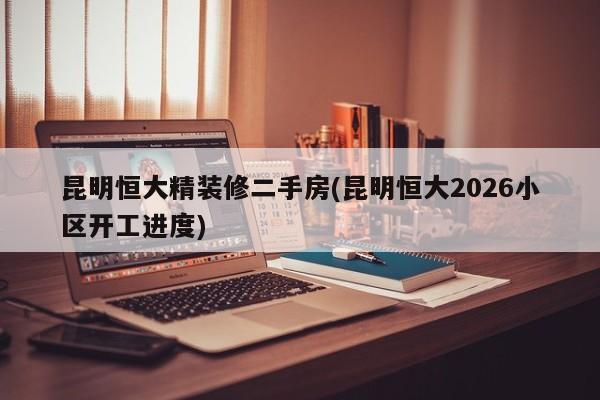 昆明恒大精装修二手房(昆明恒大2026小区开工进度)