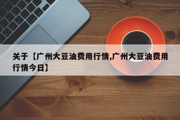 关于【广州大豆油费用行情,广州大豆油费用行情今日】