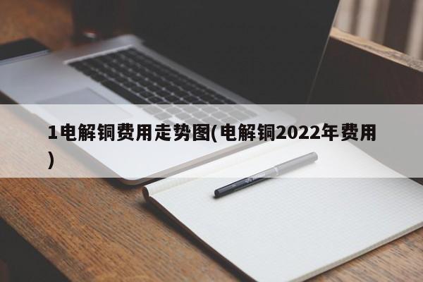 1电解铜费用走势图(电解铜2022年费用)