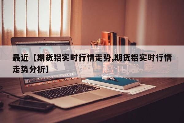 最近【期货铝实时行情走势,期货铝实时行情走势分析】