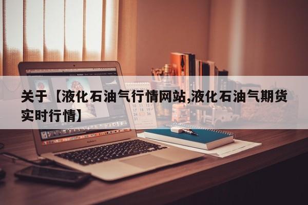 关于【液化石油气行情网站,液化石油气期货实时行情】