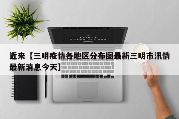 近来【三明疫情各地区分布图最新三明市汛情最新消息今天】