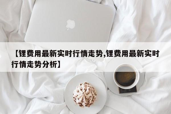 【锂费用最新实时行情走势,锂费用最新实时行情走势分析】