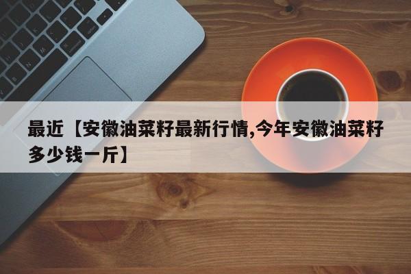 最近【安徽油菜籽最新行情,今年安徽油菜籽多少钱一斤】