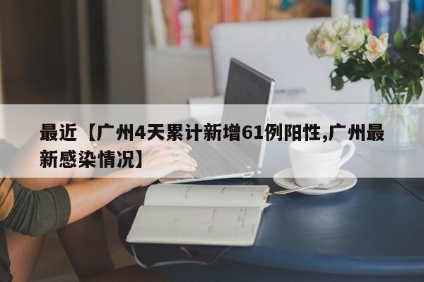 最近【广州4天累计新增61例阳性,广州最新感染情况】