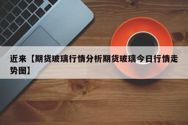 近来【期货玻璃行情分析期货玻璃今日行情走势图】