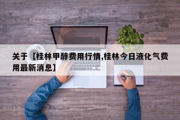 关于【桂林甲醇费用行情,桂林今日液化气费用最新消息】