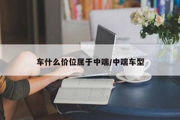 车什么价位属于中端/中端车型