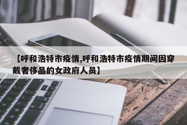 【呼和浩特市疫情,呼和浩特市疫情期间因穿戴奢侈品的女政府人员】
