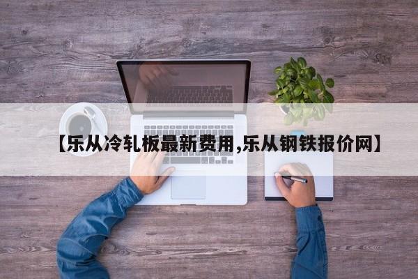 【乐从冷轧板最新费用,乐从钢铁报价网】