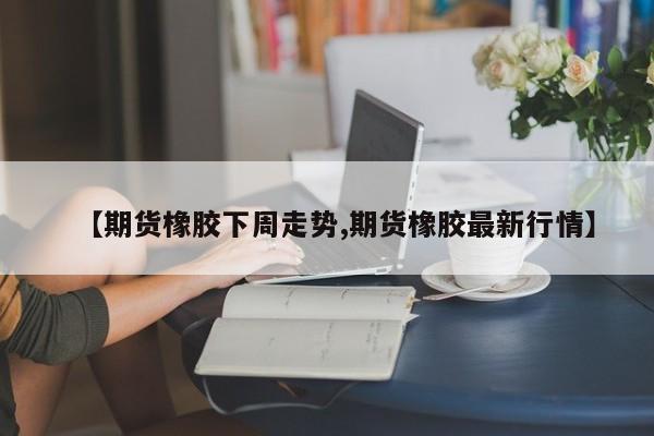 【期货橡胶下周走势,期货橡胶最新行情】
