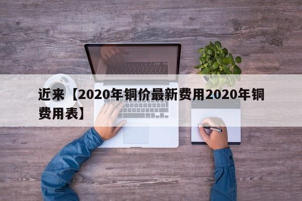 近来【2020年铜价最新费用2020年铜费用表】