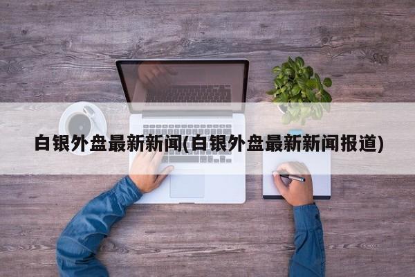白银外盘最新新闻(白银外盘最新新闻报道)