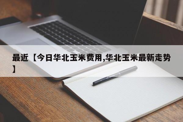 最近【今日华北玉米费用,华北玉米最新走势】