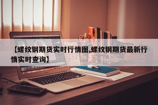 【螺纹钢期货实时行情图,螺纹钢期货最新行情实时查询】