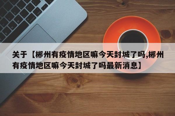 关于【郴州有疫情地区嘛今天封城了吗,郴州有疫情地区嘛今天封城了吗最新消息】