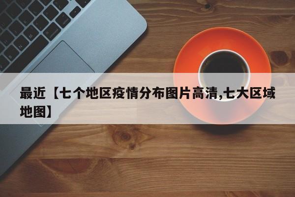 最近【七个地区疫情分布图片高清,七大区域地图】