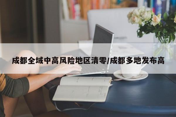 成都全域中高风险地区清零/成都多地发布高