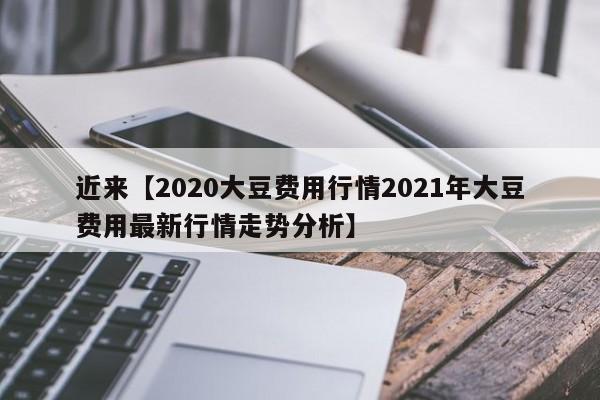 近来【2020大豆费用行情2021年大豆费用最新行情走势分析】