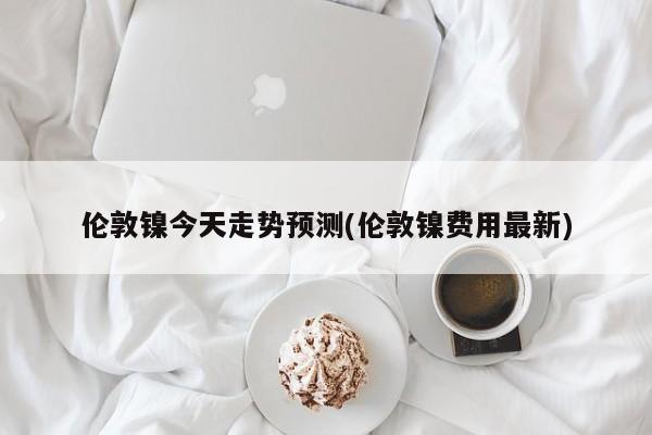 伦敦镍今天走势预测(伦敦镍费用最新)