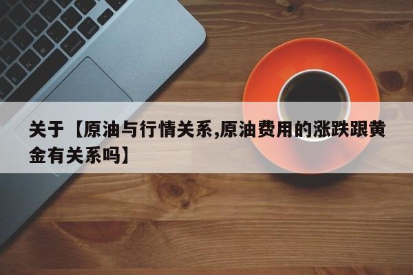 关于【原油与行情关系,原油费用的涨跌跟黄金有关系吗】