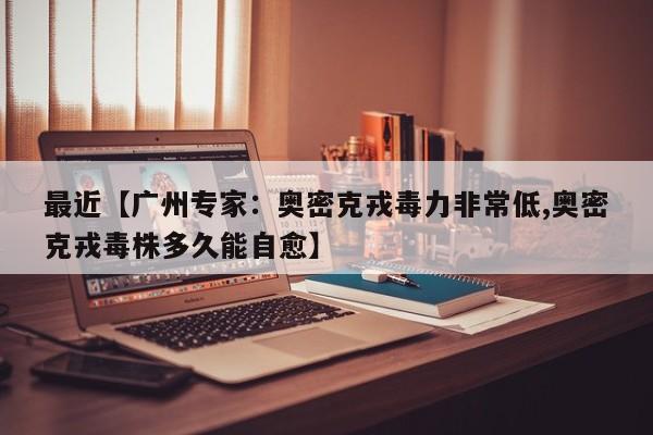 最近【广州专家:奥密克戎毒力非常低,奥密克戎毒株多久能自愈】