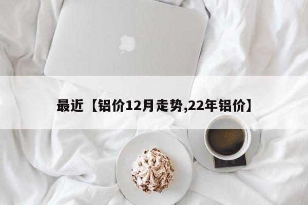 最近【铝价12月走势,22年铝价】