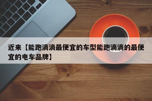 近来【能跑滴滴最便宜的车型能跑滴滴的最便宜的电车品牌】